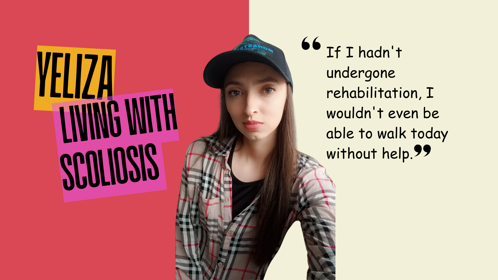 A female in the middle of the image wearing a hat and shirt. On the left in reads Yeliza living with scoliosis, on the righ side quotation mark " If I hadn't undergona rehabilitation, I wouldn't even be able to walk today without help".