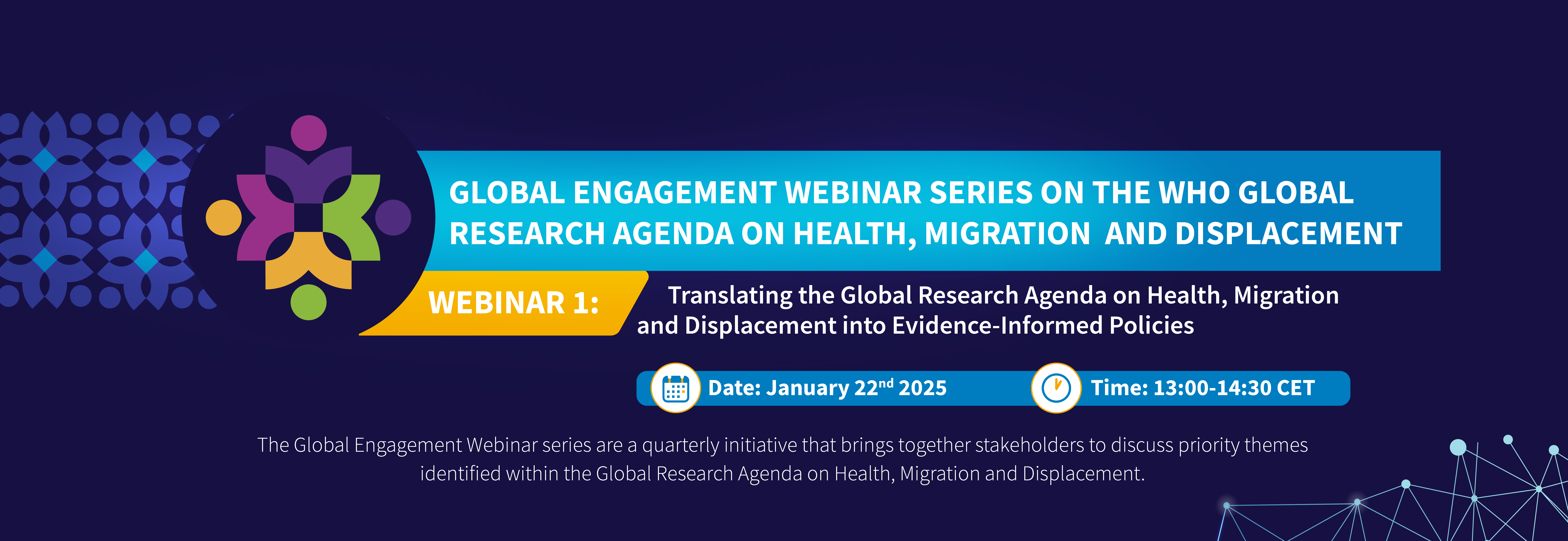 GLOBAL ENGAGEMENT WEBINAR SERIES ON THE WHO GLOBAL RESEARCH AGENDA ON HEALTH, MIGRATION AND DISPLACEMENT. WEBINAR 1: Translating the Agenda into Evidence-Informed Policies. January 22, 2025, 13:00-14:30 CET. Quarterly discussions with global stakeholders.